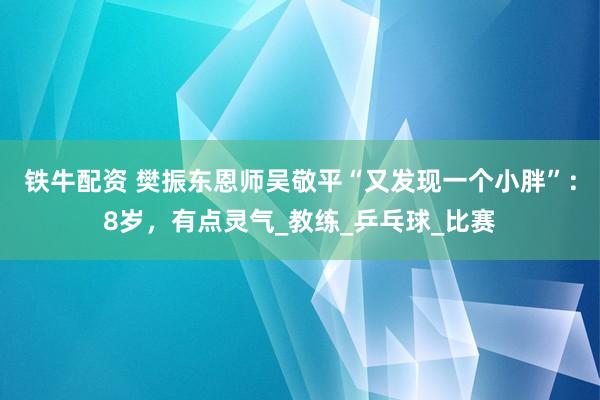 铁牛配资 樊振东恩师吴敬平“又发现一个小胖”：8岁，有点灵气_教练_乒乓球_比赛