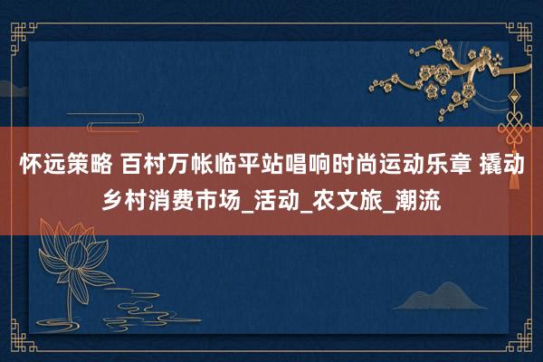 怀远策略 百村万帐临平站唱响时尚运动乐章 撬动乡村消费市场_活动_农文旅_潮流