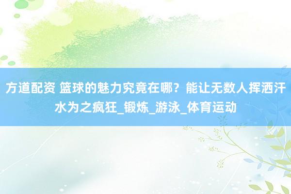 方道配资 篮球的魅力究竟在哪？能让无数人挥洒汗水为之疯狂_锻炼_游泳_体育运动