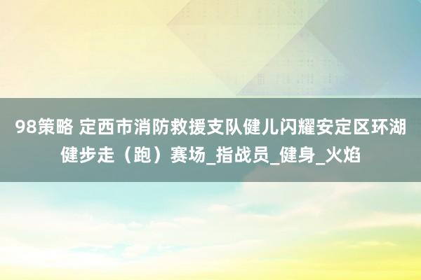 98策略 定西市消防救援支队健儿闪耀安定区环湖健步走（跑）赛场_指战员_健身_火焰