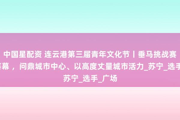 中国星配资 连云港第三届青年文化节丨垂马挑战赛圆满落幕 ，问鼎城市中心、以高度丈量城市活力_苏宁_选手_广场