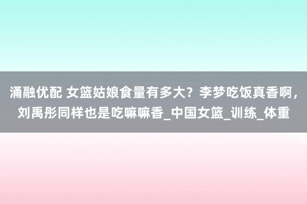 涌融优配 女篮姑娘食量有多大？李梦吃饭真香啊，刘禹彤同样也是吃嘛嘛香_中国女篮_训练_体重