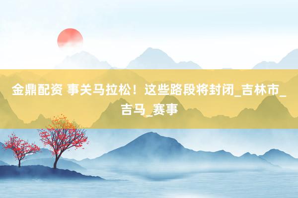 金鼎配资 事关马拉松！这些路段将封闭_吉林市_吉马_赛事