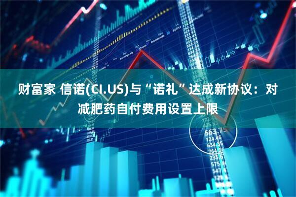 财富家 信诺(CI.US)与“诺礼”达成新协议：对减肥药自付费用设置上限