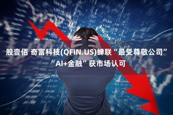 股壹佰 奇富科技(QFIN.US)蝉联“最受尊敬公司” “AI+金融”获市场认可