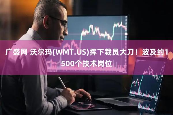 广盛网 沃尔玛(WMT.US)挥下裁员大刀！波及约1500个技术岗位