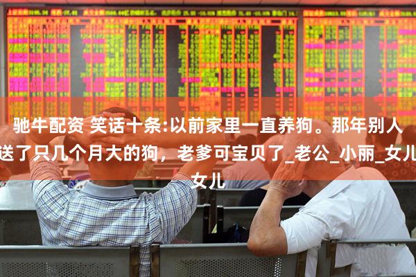 驰牛配资 笑话十条:以前家里一直养狗。那年别人送了只几个月大的狗，老爹可宝贝了_老公_小丽_女儿