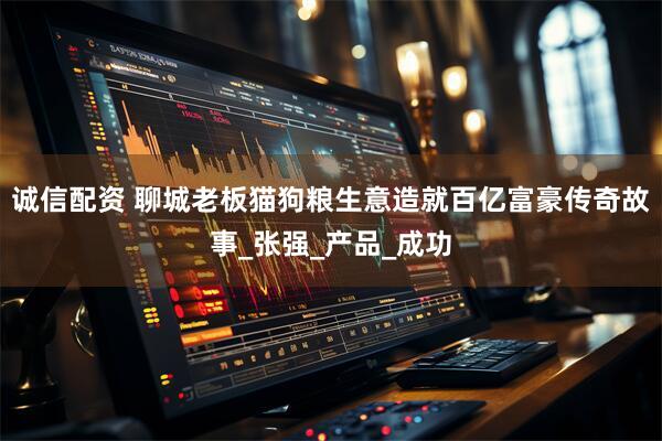 诚信配资 聊城老板猫狗粮生意造就百亿富豪传奇故事_张强_产品_成功