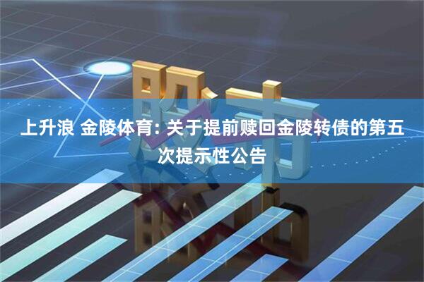 上升浪 金陵体育: 关于提前赎回金陵转债的第五次提示性公告