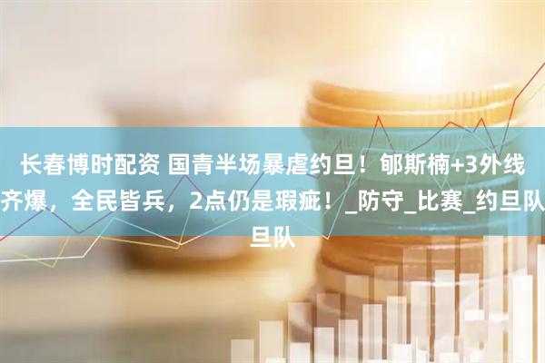 长春博时配资 国青半场暴虐约旦！郇斯楠+3外线齐爆，全民皆兵，2点仍是瑕疵！_防守_比赛_约旦队