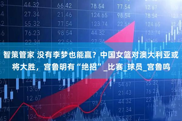 智策管家 没有李梦也能赢？中国女篮对澳大利亚或将大胜，宫鲁明有“绝招”_比赛_球员_宫鲁鸣