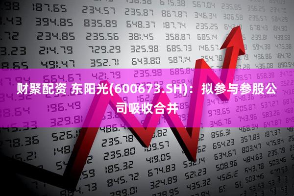 财聚配资 东阳光(600673.SH)：拟参与参股公司吸收合并