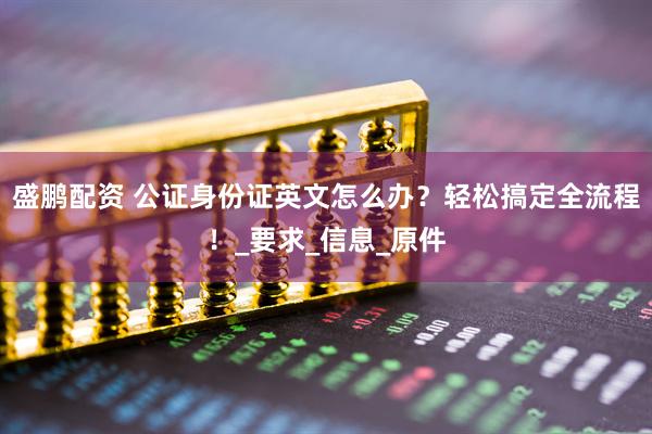 盛鹏配资 公证身份证英文怎么办？轻松搞定全流程！_要求_信息_原件