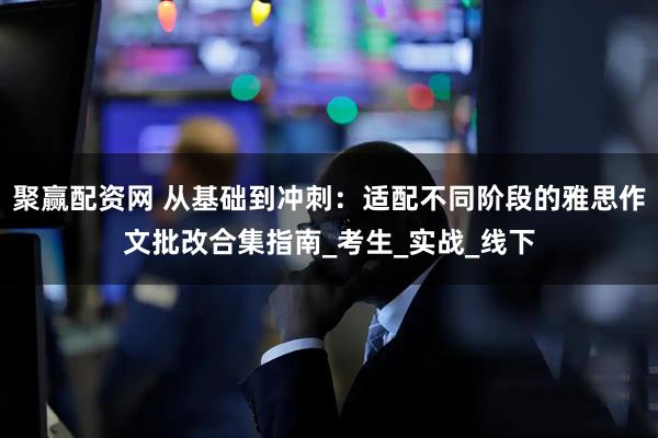 聚赢配资网 从基础到冲刺：适配不同阶段的雅思作文批改合集指南_考生_实战_线下