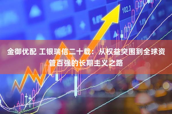 金御优配 工银瑞信二十载：从权益突围到全球资管百强的长期主义之路