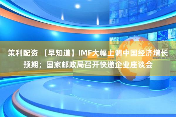 策利配资 【早知道】IMF大幅上调中国经济增长预期；国家邮政局召开快递企业座谈会