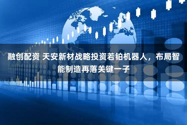 融创配资 天安新材战略投资若铂机器人，布局智能制造再落关键一子