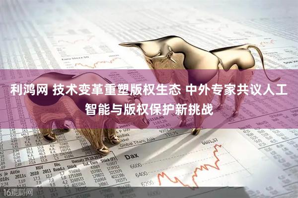 利鸿网 技术变革重塑版权生态 中外专家共议人工智能与版权保护新挑战