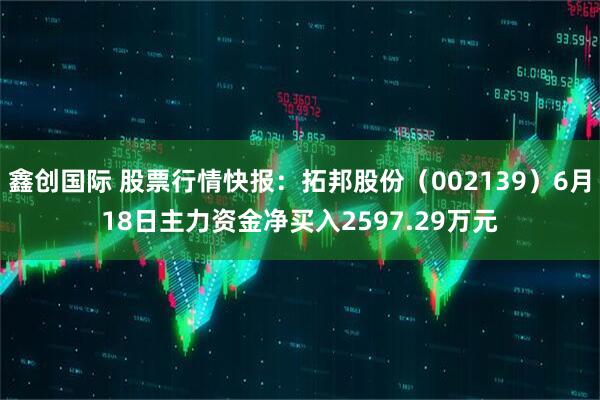 鑫创国际 股票行情快报：拓邦股份（002139）6月18日主力资金净买入2597.29万元