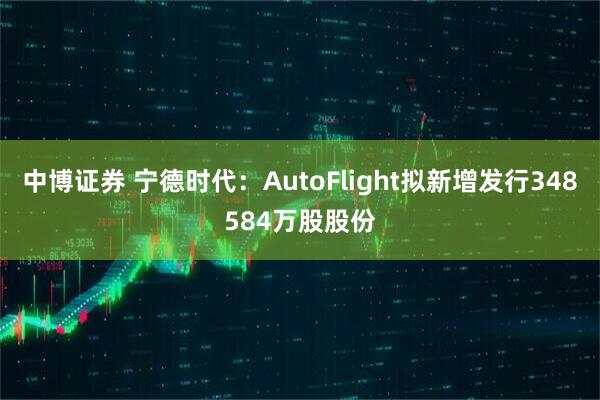 中博证券 宁德时代：AutoFlight拟新增发行348584万股股份