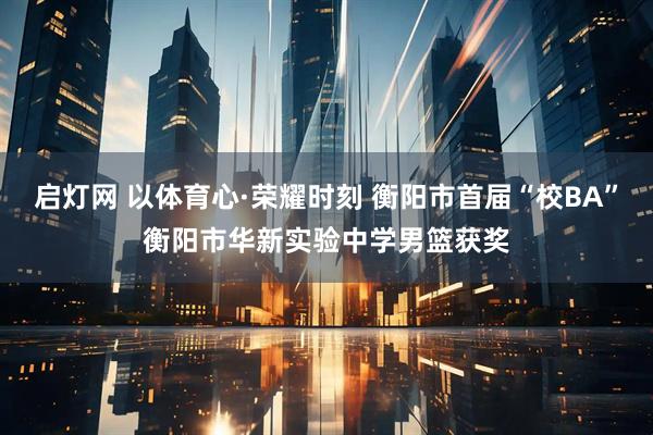 启灯网 以体育心·荣耀时刻 衡阳市首届“校BA”衡阳市华新实验中学男篮获奖