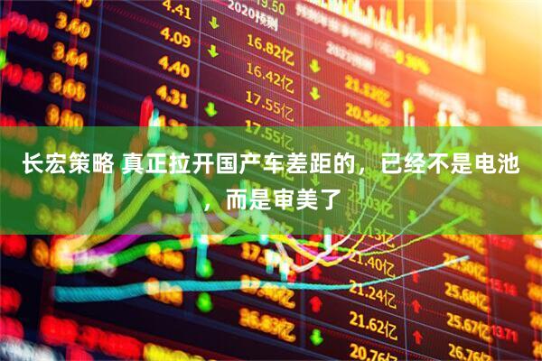 长宏策略 真正拉开国产车差距的，已经不是电池，而是审美了